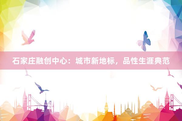 石家庄融创中心：城市新地标，品性生涯典范