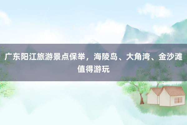 广东阳江旅游景点保举，海陵岛、大角湾、金沙滩值得游玩