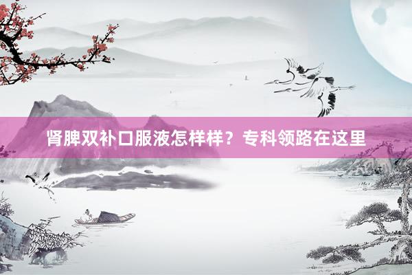 肾脾双补口服液怎样样？专科领路在这里